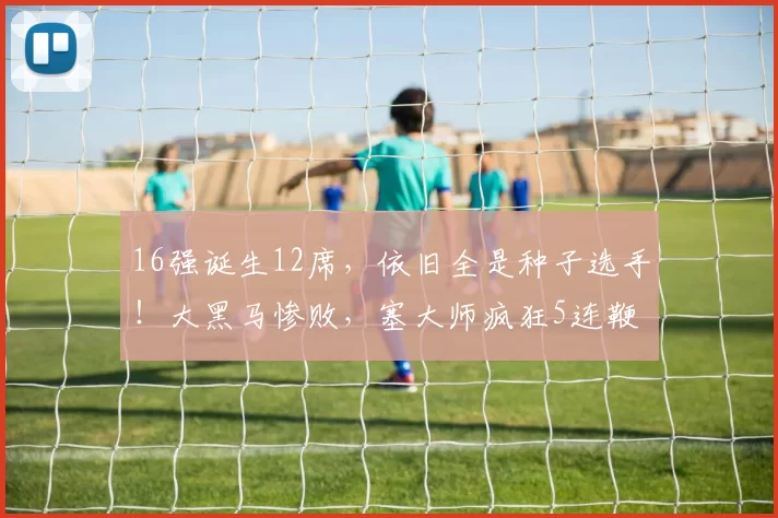 16强诞生12席，依旧全是种子选手！大黑马惨败，塞大师疯狂5连鞭