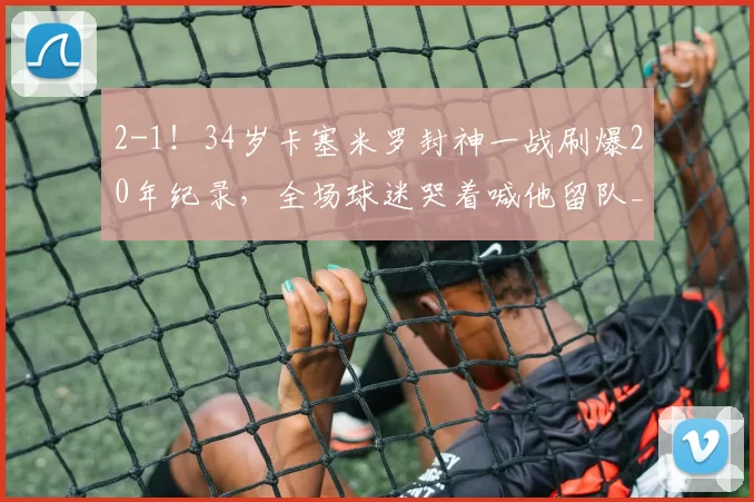 2-1！34岁卡塞米罗封神一战刷爆20年纪录，全场球迷哭着喊他留队_曼联_英超_赛季