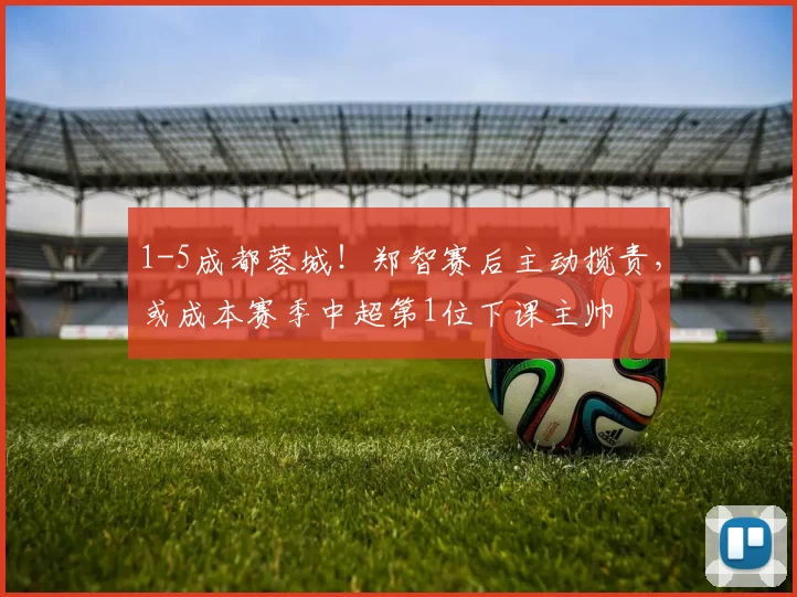 1-5成都蓉城！郑智赛后主动揽责，或成本赛季中超第1位下课主帅
