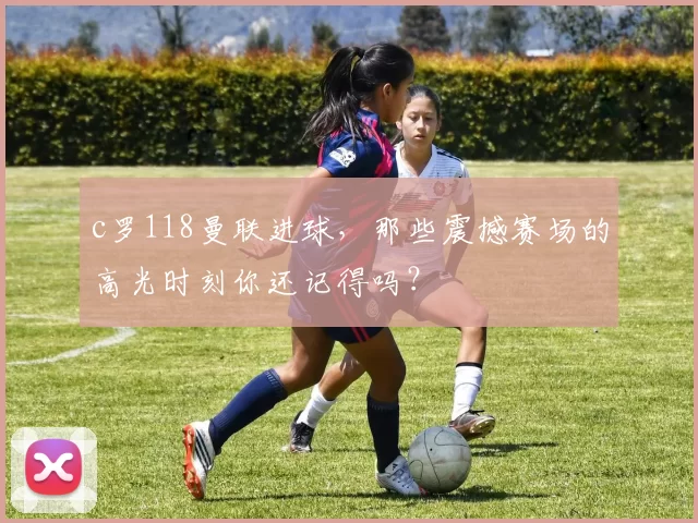 c罗118曼联进球，那些震撼赛场的高光时刻你还记得吗？