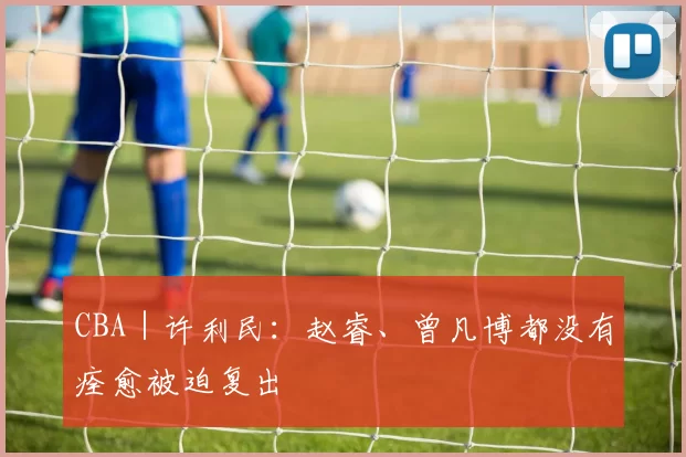 CBA｜许利民：赵睿、曾凡博都没有痊愈被迫复出