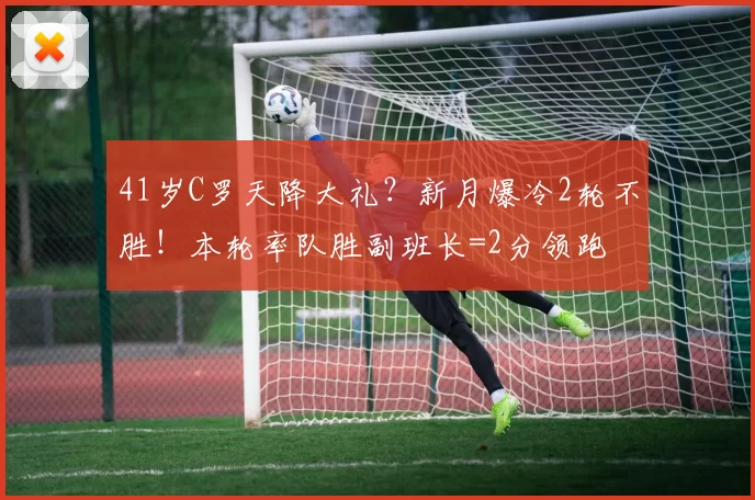 41岁C罗天降大礼？新月爆冷2轮不胜！本轮率队胜副班长=2分领跑