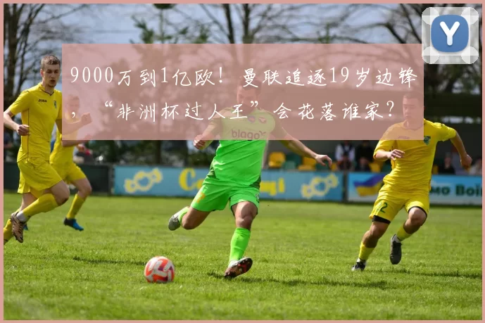 9000万到1亿欧！曼联追逐19岁边锋，“非洲杯过人王”会花落谁家？_迪亚曼德_球员_欧元