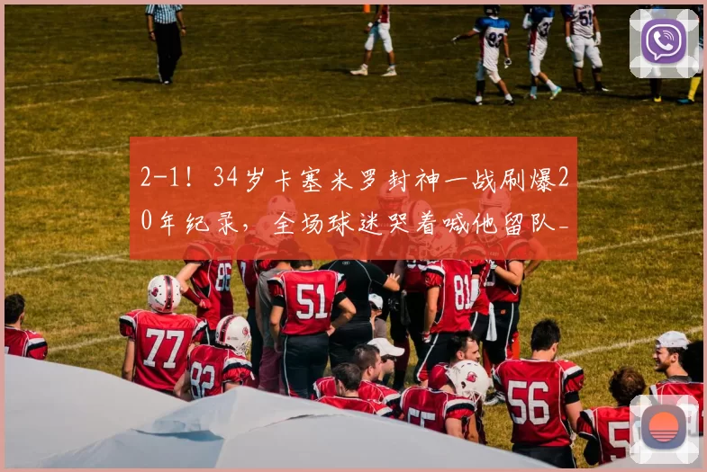 2-1！34岁卡塞米罗封神一战刷爆20年纪录，全场球迷哭着喊他留队_曼联_英超_赛季