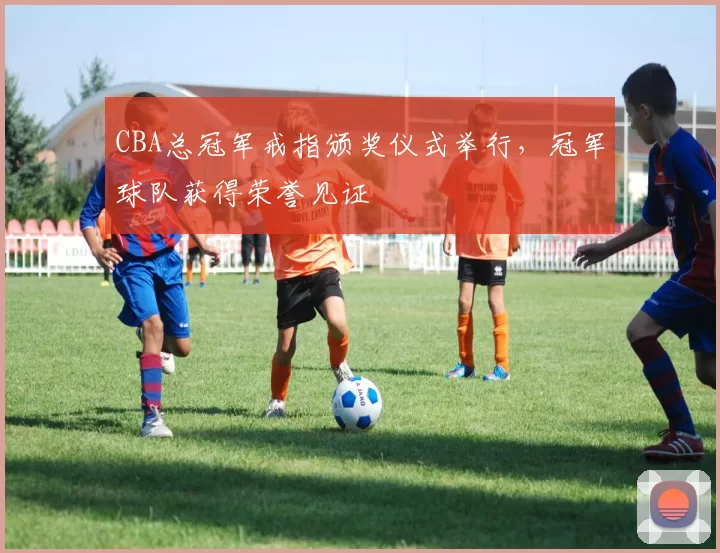 CBA总冠军戒指颁奖仪式举行，冠军球队获得荣誉见证