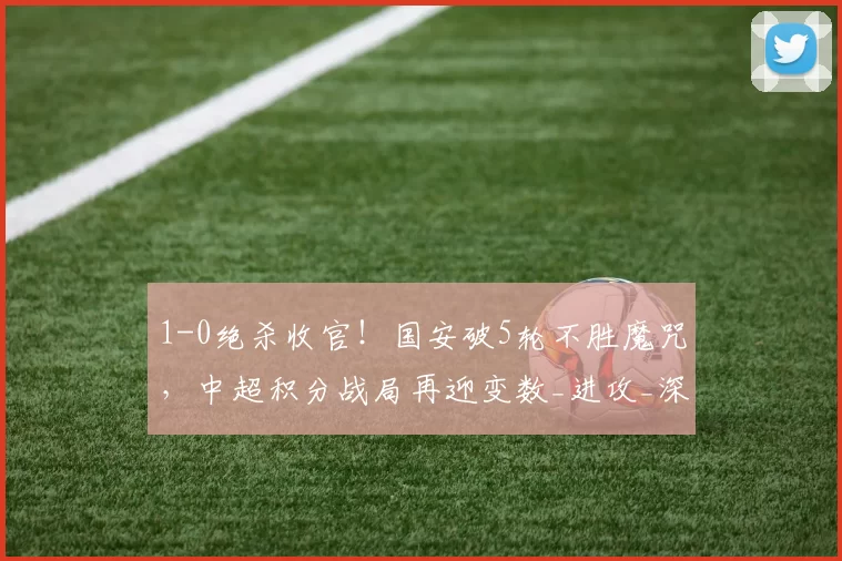 1-0绝杀收官！国安破5轮不胜魔咒，中超积分战局再迎变数_进攻_深圳_鹏城