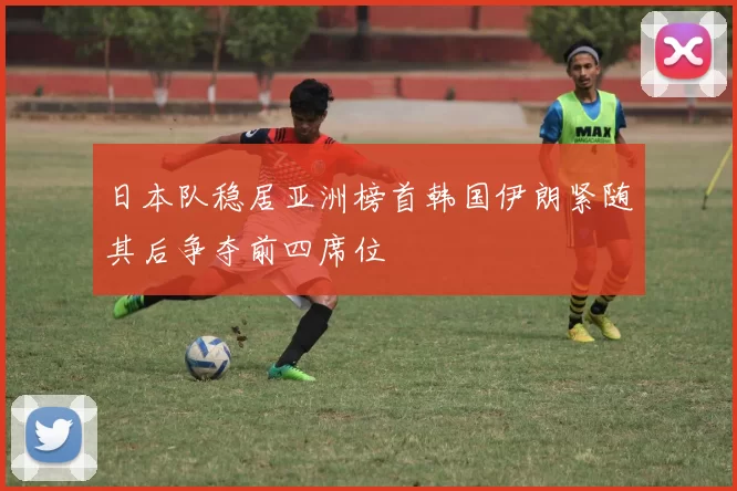 日本队稳居亚洲榜首韩国伊朗紧随其后争夺前四席位