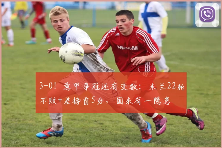 3-0！意甲争冠还有变数：米兰22轮不败+差榜首5分，国米有一隐患