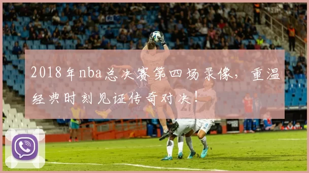 2018年nba总决赛第四场录像，重温经典时刻见证传奇对决！