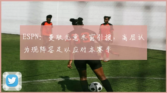 ESPN：曼联无意冬窗引援，高层认为现阵容足以应对本赛季