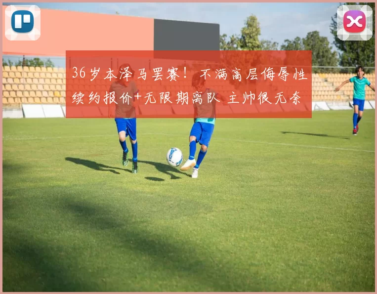 36岁本泽马罢赛！不满高层侮辱性续约报价+无限期离队 主帅很无奈