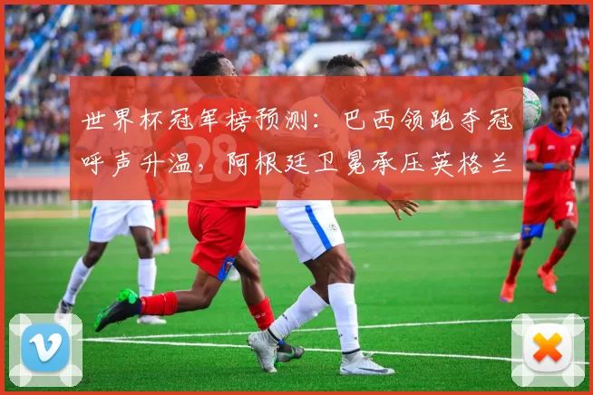 世界杯冠军榜预测：巴西领跑夺冠呼声升温，阿根廷卫冕承压英格兰受关注