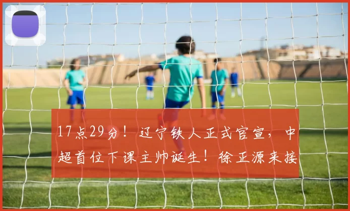 17点29分！辽宁铁人正式官宣，中超首位下课主帅诞生！徐正源来接替！_李金羽_蓉城_亚冠