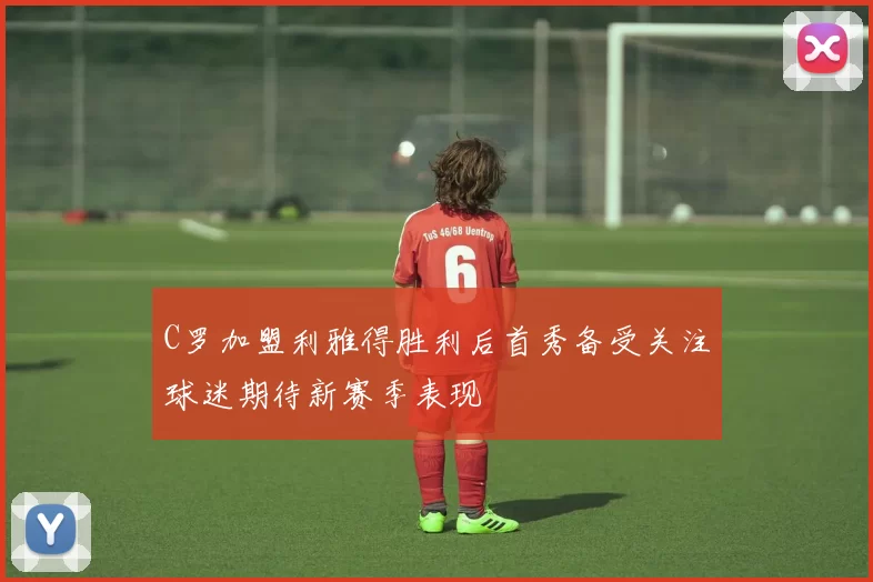 C罗加盟利雅得胜利后首秀备受关注球迷期待新赛季表现