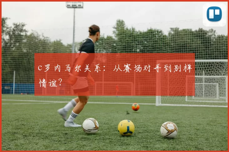 c罗内马尔关系:从赛场对手到别样情谊?
