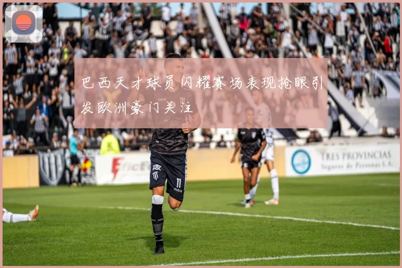 巴西天才球员闪耀赛场表现抢眼引发欧洲豪门关注