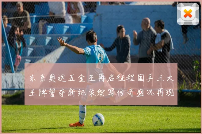 东京奥运五金王再启征程国乒三大王牌誓夺新纪录续写传奇盛况再现