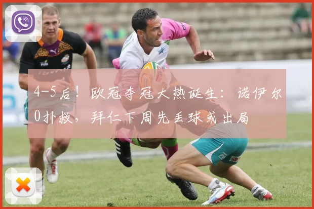 4-5后！欧冠夺冠大热诞生：诺伊尔0扑救，拜仁下周先丢球或出局