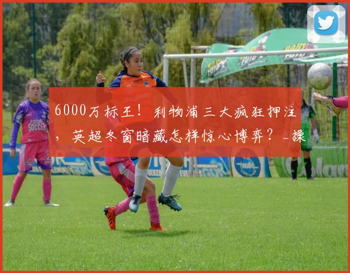 6000万标王！利物浦三大疯狂押注，英超冬窗暗藏怎样惊心博弈？_操作_战力_本赛季