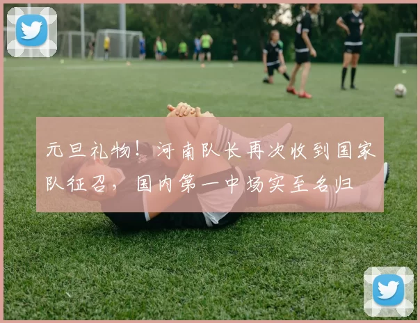 元旦礼物!河南队长再次收到国家队征召,国内第一中场实至名归