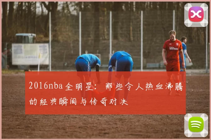 2016nba全明星：那些令人热血沸腾的经典瞬间与传奇对决
