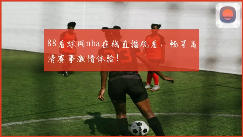88看球网nba在线直播观看，畅享高清赛事激情体验！