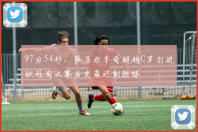 97分54秒，萨马尔季奇超越C罗打进欧冠淘汰赛历史最迟制胜球