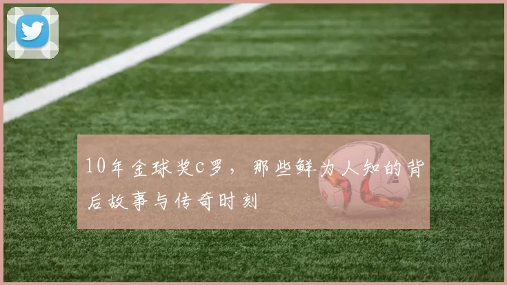 10年金球奖c罗，那些鲜为人知的背后故事与传奇时刻