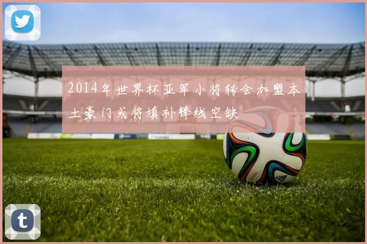 2014年世界杯亚军小将转会加盟本土豪门或将填补锋线空缺