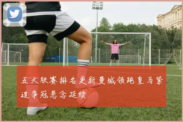 五大联赛排名更新曼城领跑皇马紧追争冠悬念延续