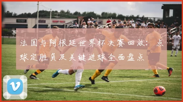 法国与阿根廷世界杯决赛回放：点球定胜负及关键进球全面盘点
