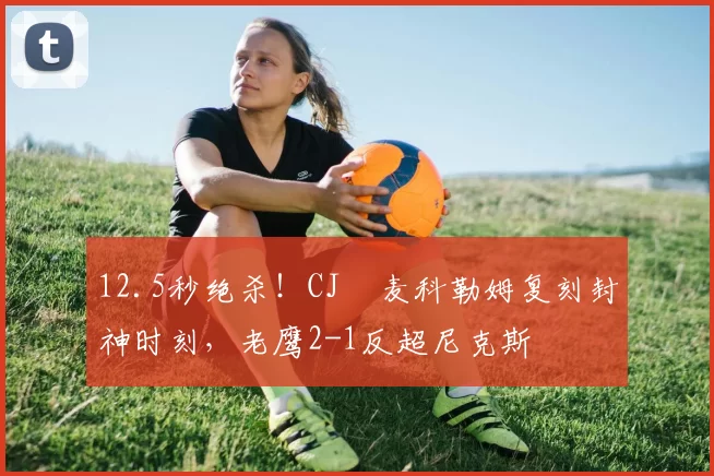 12.5秒绝杀！CJ・麦科勒姆复刻封神时刻，老鹰2-1反超尼克斯