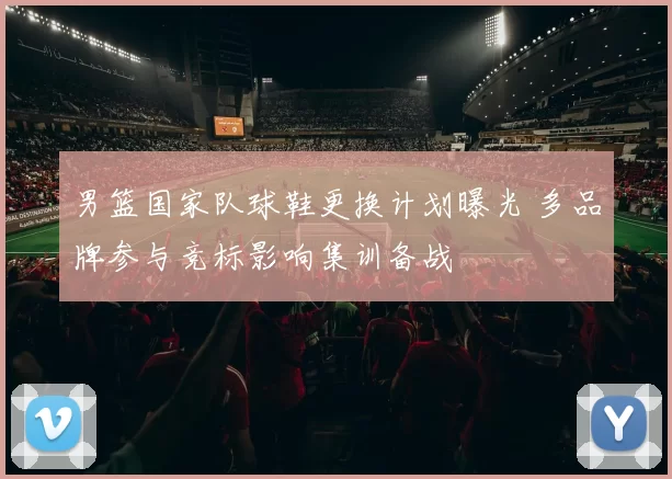 男篮国家队球鞋更换计划曝光 多品牌参与竞标影响集训备战