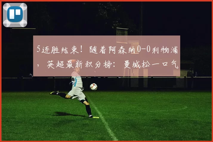 5连胜结束！随着阿森纳0-0利物浦，英超最新积分榜：曼城松一口气