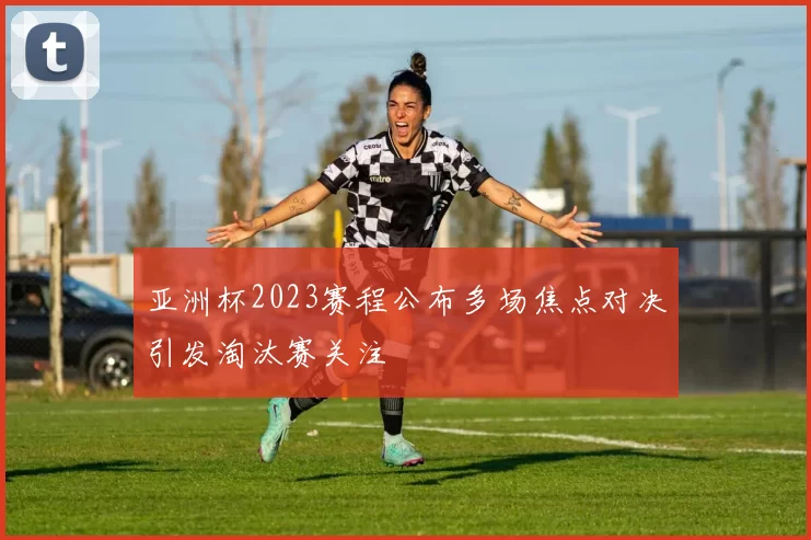 亚洲杯2023赛程公布多场焦点对决引发淘汰赛关注