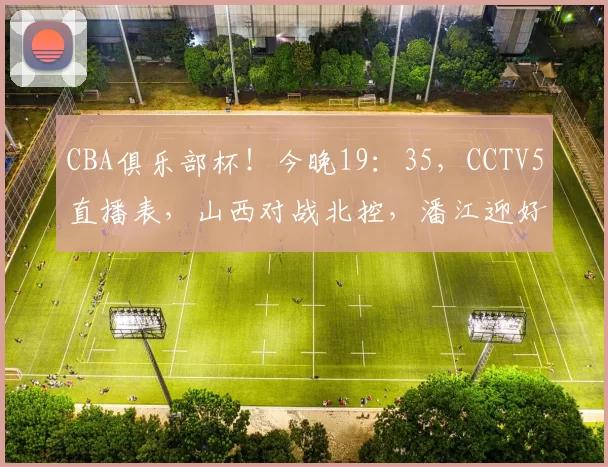 CBA俱乐部杯！今晚19：35，CCTV5直播表，山西对战北控，潘江迎好消息