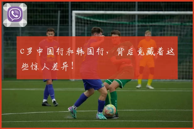 c罗中国行和韩国行,背后竟藏着这些惊人差异!