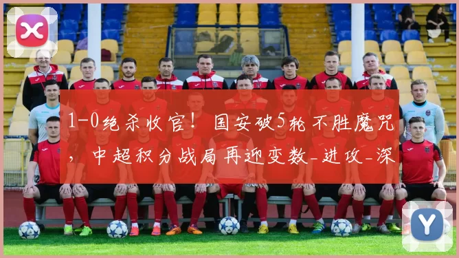 1-0绝杀收官！国安破5轮不胜魔咒，中超积分战局再迎变数_进攻_深圳_鹏城