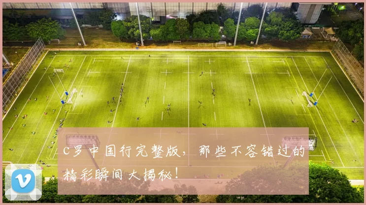 c罗中国行完整版，那些不容错过的精彩瞬间大揭秘！