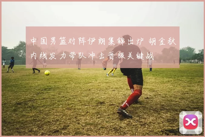 中国男篮对阵伊朗集锦出炉 胡金秋内线发力带队冲击晋级关键战