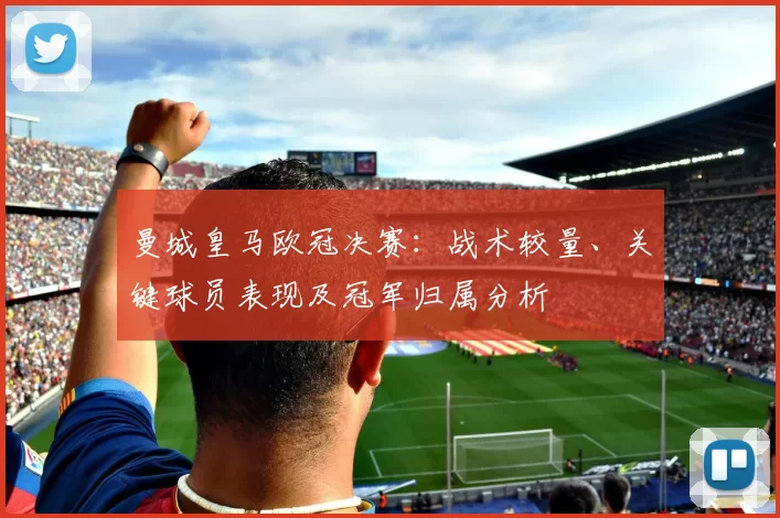 曼城皇马欧冠决赛：战术较量、关键球员表现及冠军归属分析