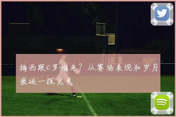 梅西跟c罗谁老？从赛场表现和岁月痕迹一探究竟