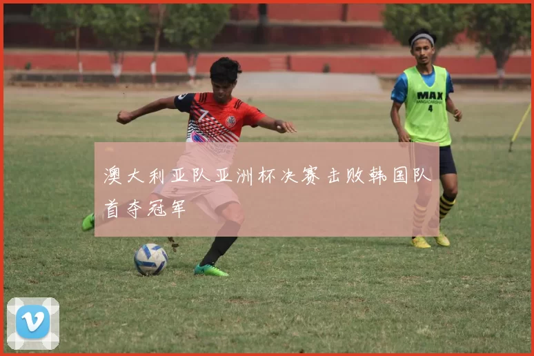 澳大利亚队亚洲杯决赛击败韩国队首夺冠军