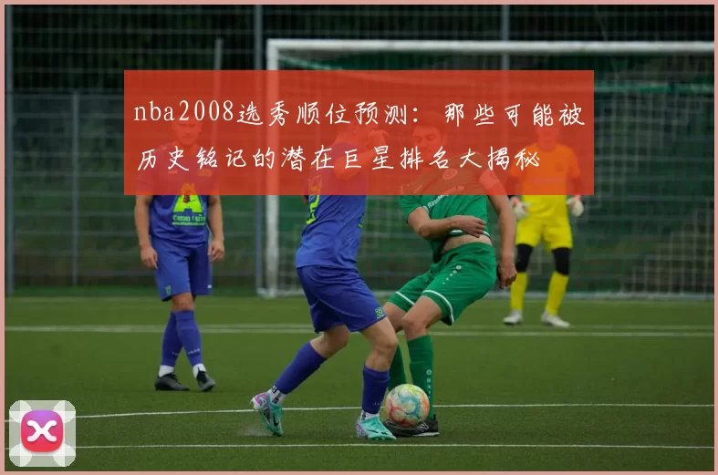 nba2008选秀顺位预测：那些可能被历史铭记的潜在巨星排名大揭秘