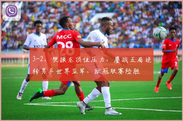 3-2，樊振东顶住压力，鏖战五局逆转男乒世界亚军，欧冠联赛险胜