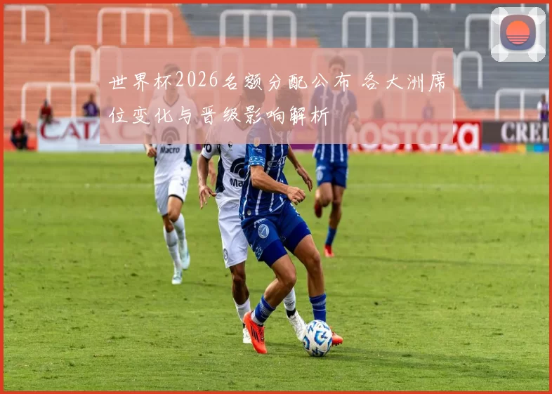 世界杯2026名额分配公布 各大洲席位变化与晋级影响解析