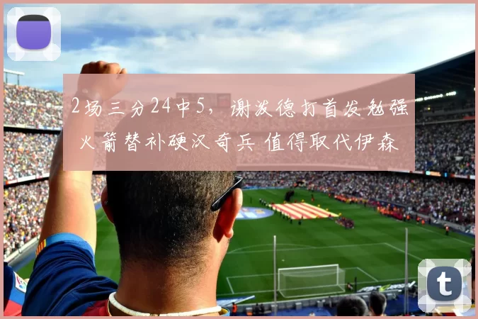 2场三分24中5，谢泼德打首发勉强 火箭替补硬汉奇兵 值得取代伊森