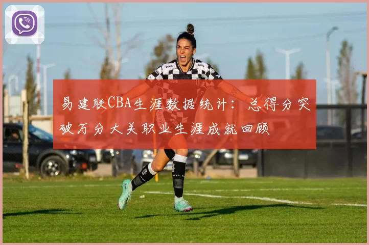 易建联CBA生涯数据统计：总得分突破万分大关职业生涯成就回顾