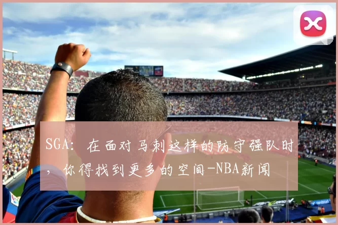 SGA:在面对马刺这样的防守强队时,你得找到更多的空间-NBA新闻