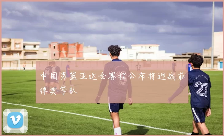 中国男篮亚运会赛程公布将迎战菲律宾等队